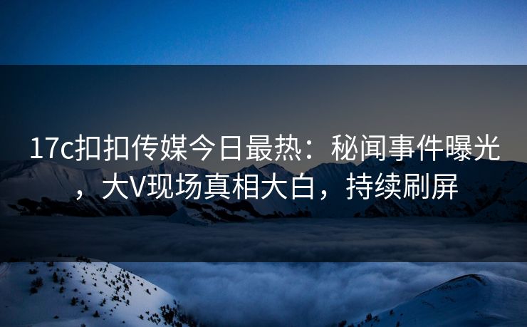17c扣扣传媒今日最热：秘闻事件曝光，大V现场真相大白，持续刷屏
