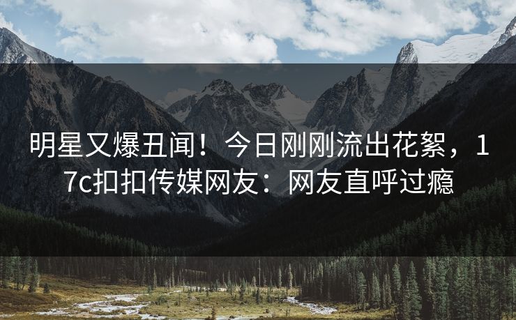明星又爆丑闻！今日刚刚流出花絮，17c扣扣传媒网友：网友直呼过瘾