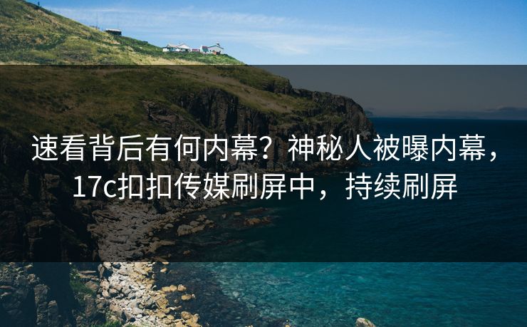 速看背后有何内幕？神秘人被曝内幕，17c扣扣传媒刷屏中，持续刷屏
