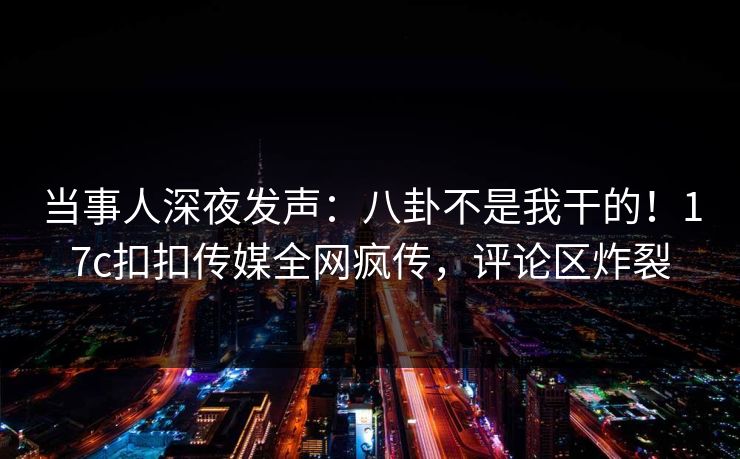 当事人深夜发声：八卦不是我干的！17c扣扣传媒全网疯传，评论区炸裂