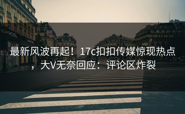 最新风波再起！17c扣扣传媒惊现热点，大V无奈回应：评论区炸裂