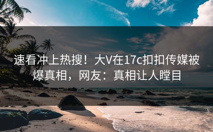 速看冲上热搜！大V在17c扣扣传媒被爆真相，网友：真相让人瞠目