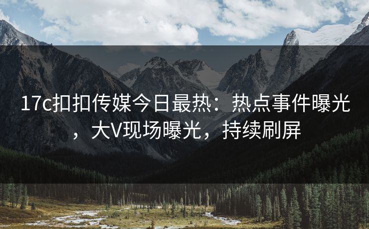 17c扣扣传媒今日最热：热点事件曝光，大V现场曝光，持续刷屏