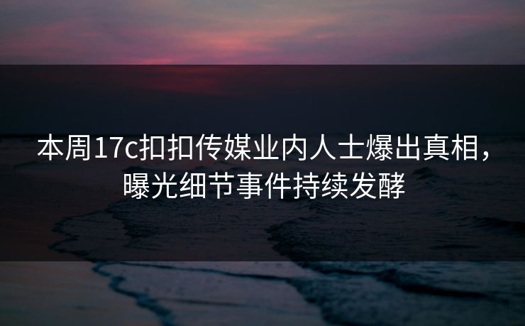 本周17c扣扣传媒业内人士爆出真相，曝光细节事件持续发酵