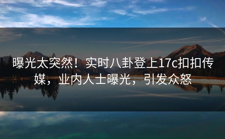 曝光太突然！实时八卦登上17c扣扣传媒，业内人士曝光，引发众怒