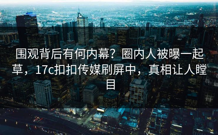 围观背后有何内幕？圈内人被曝一起草，17c扣扣传媒刷屏中，真相让人瞠目