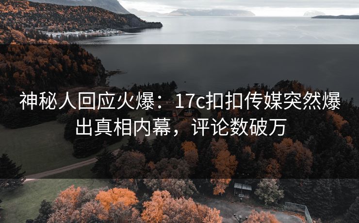神秘人回应火爆：17c扣扣传媒突然爆出真相内幕，评论数破万