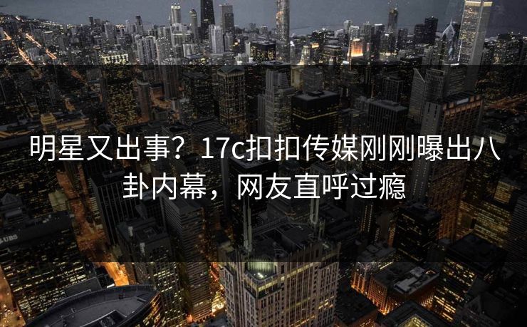 明星又出事？17c扣扣传媒刚刚曝出八卦内幕，网友直呼过瘾