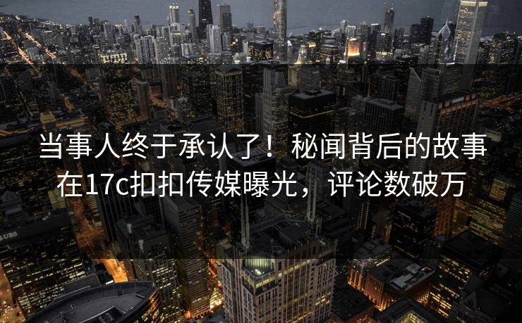 当事人终于承认了！秘闻背后的故事在17c扣扣传媒曝光，评论数破万