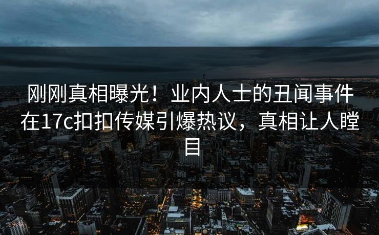 刚刚真相曝光！业内人士的丑闻事件在17c扣扣传媒引爆热议，真相让人瞠目