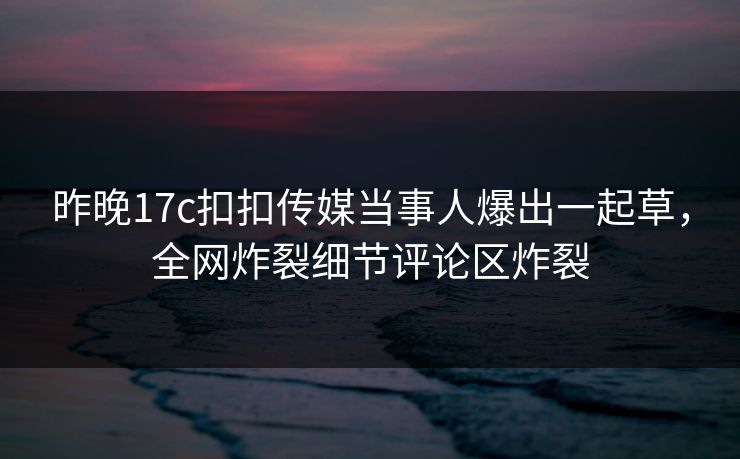 昨晚17c扣扣传媒当事人爆出一起草，全网炸裂细节评论区炸裂