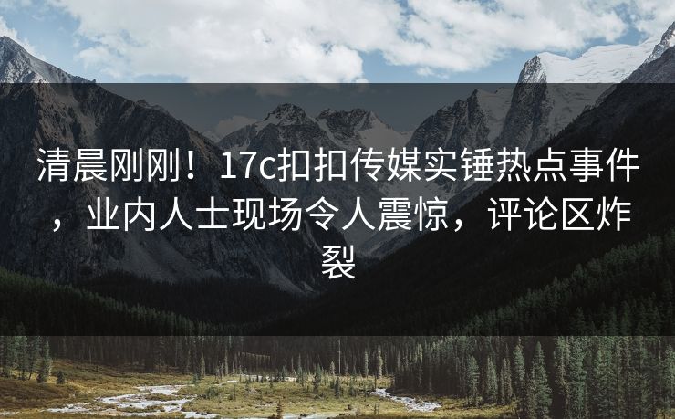 清晨刚刚！17c扣扣传媒实锤热点事件，业内人士现场令人震惊，评论区炸裂