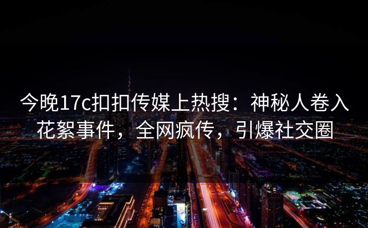 今晚17c扣扣传媒上热搜：神秘人卷入花絮事件，全网疯传，引爆社交圈