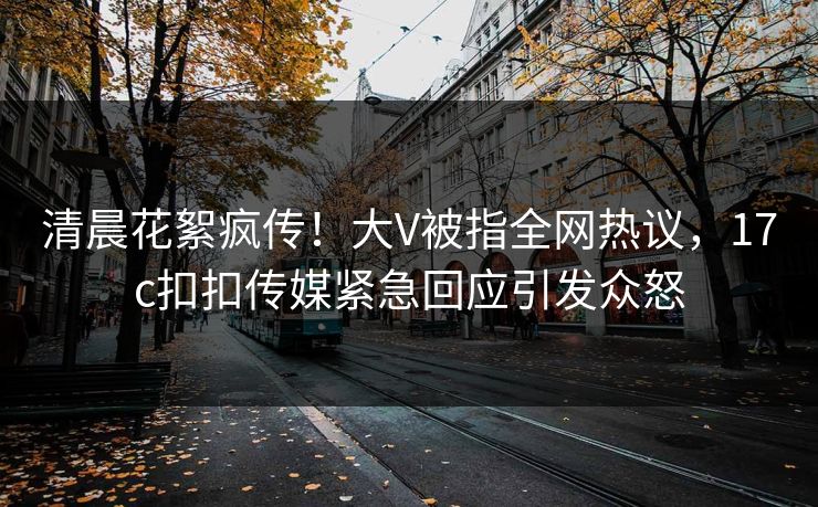 清晨花絮疯传！大V被指全网热议，17c扣扣传媒紧急回应引发众怒