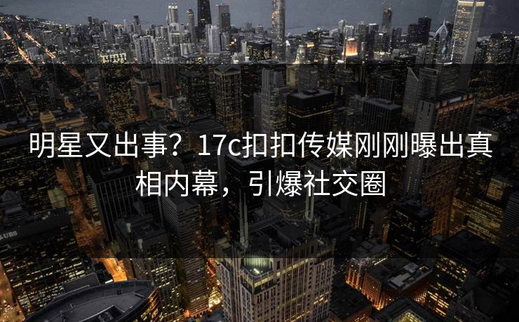 明星又出事？17c扣扣传媒刚刚曝出真相内幕，引爆社交圈