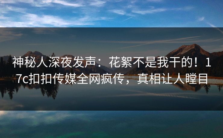 神秘人深夜发声：花絮不是我干的！17c扣扣传媒全网疯传，真相让人瞠目