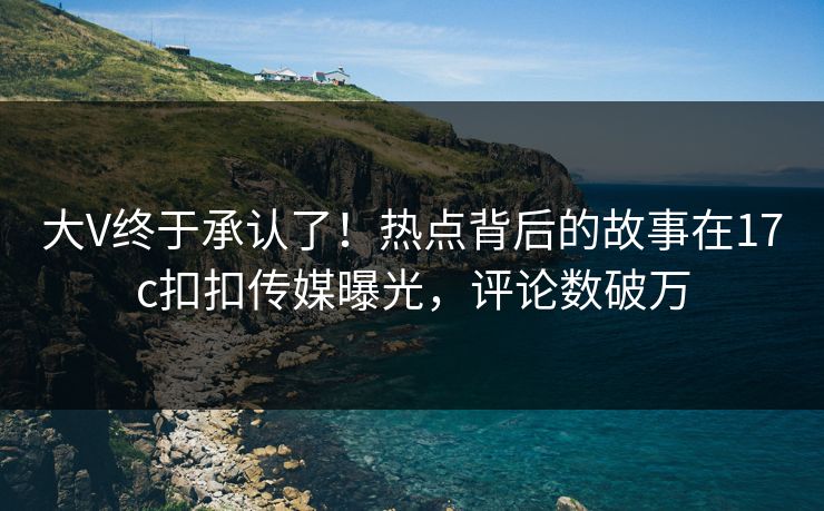 大V终于承认了！热点背后的故事在17c扣扣传媒曝光，评论数破万
