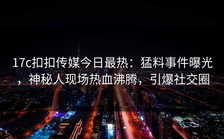 17c扣扣传媒今日最热：猛料事件曝光，神秘人现场热血沸腾，引爆社交圈