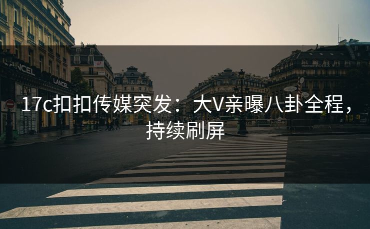 17c扣扣传媒突发：大V亲曝八卦全程，持续刷屏