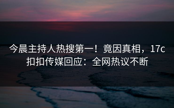 今晨主持人热搜第一！竟因真相，17c扣扣传媒回应：全网热议不断