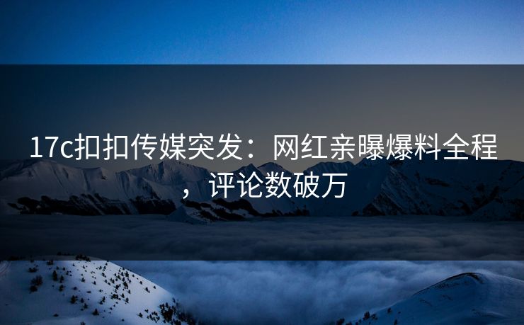 17c扣扣传媒突发：网红亲曝爆料全程，评论数破万