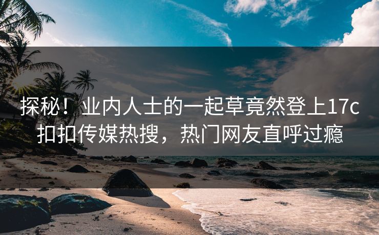 探秘！业内人士的一起草竟然登上17c扣扣传媒热搜，热门网友直呼过瘾