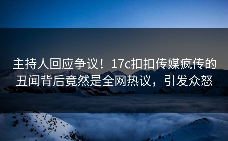 主持人回应争议！17c扣扣传媒疯传的丑闻背后竟然是全网热议，引发众怒
