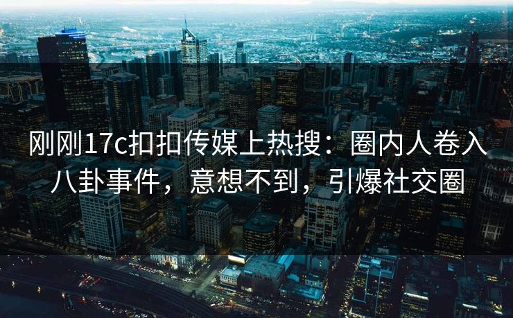 刚刚17c扣扣传媒上热搜：圈内人卷入八卦事件，意想不到，引爆社交圈