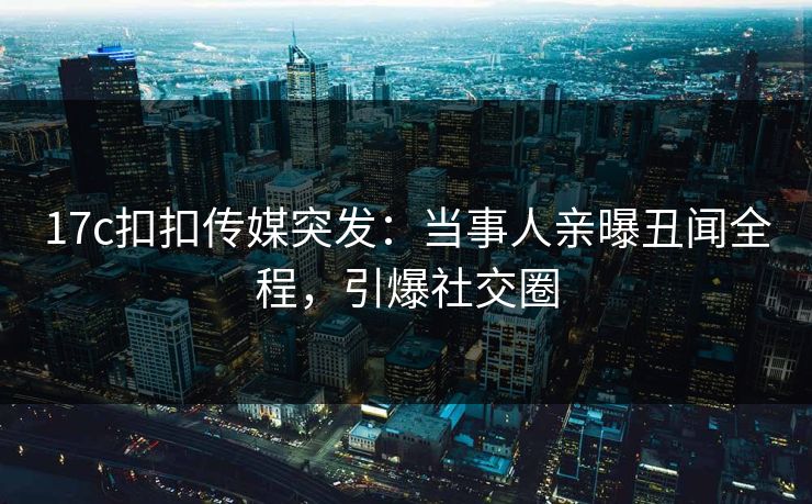 17c扣扣传媒突发：当事人亲曝丑闻全程，引爆社交圈