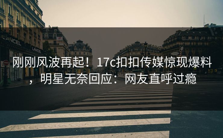 刚刚风波再起！17c扣扣传媒惊现爆料，明星无奈回应：网友直呼过瘾