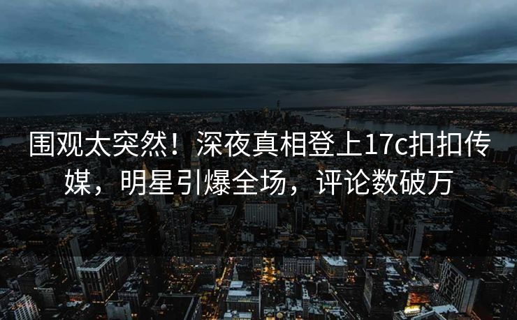 围观太突然！深夜真相登上17c扣扣传媒，明星引爆全场，评论数破万