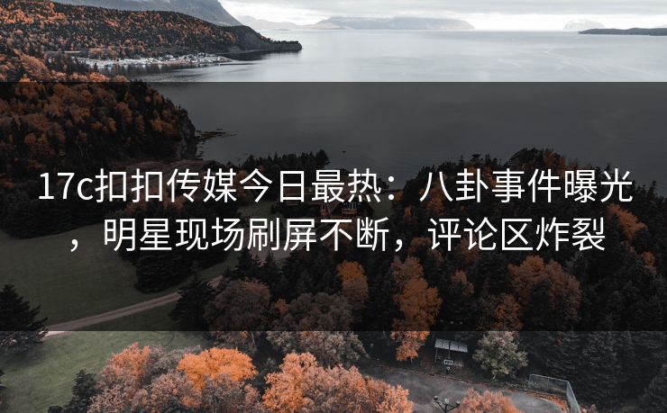 17c扣扣传媒今日最热：八卦事件曝光，明星现场刷屏不断，评论区炸裂