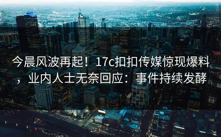 今晨风波再起！17c扣扣传媒惊现爆料，业内人士无奈回应：事件持续发酵