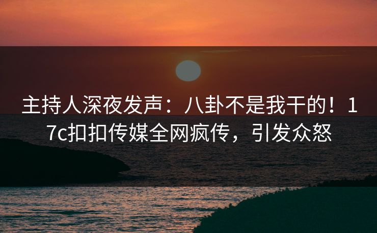 主持人深夜发声：八卦不是我干的！17c扣扣传媒全网疯传，引发众怒