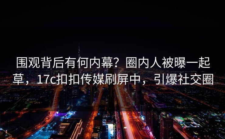 围观背后有何内幕？圈内人被曝一起草，17c扣扣传媒刷屏中，引爆社交圈