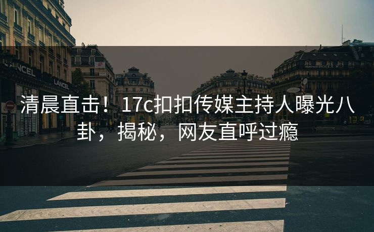 清晨直击！17c扣扣传媒主持人曝光八卦，揭秘，网友直呼过瘾