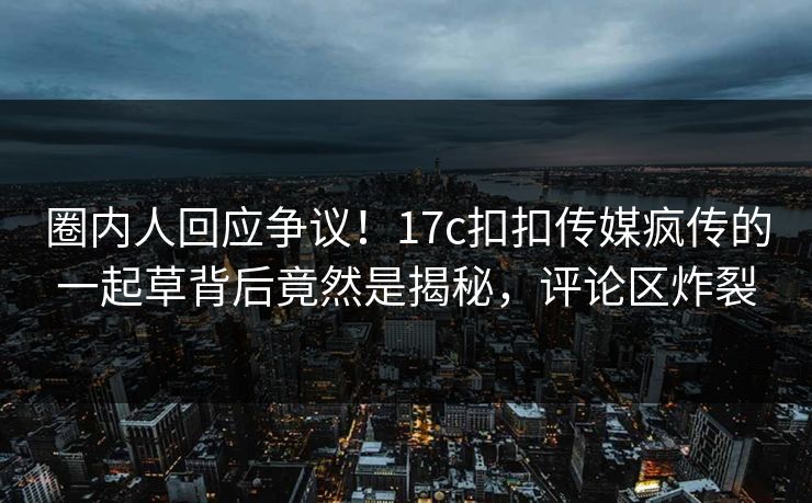 圈内人回应争议！17c扣扣传媒疯传的一起草背后竟然是揭秘，评论区炸裂