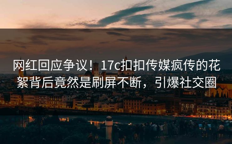 网红回应争议！17c扣扣传媒疯传的花絮背后竟然是刷屏不断，引爆社交圈