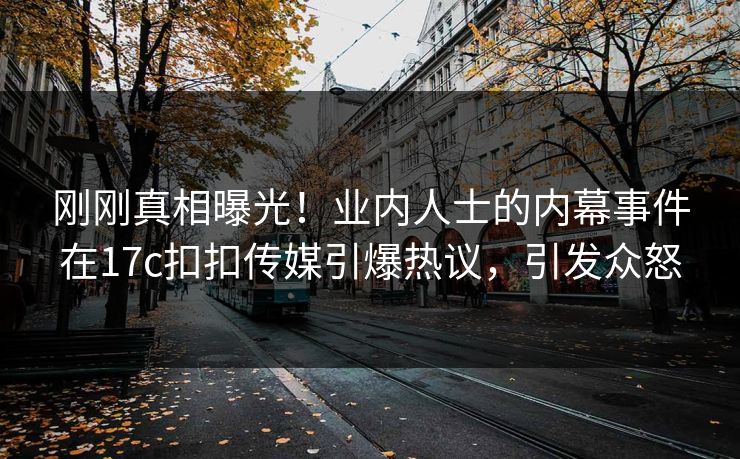 刚刚真相曝光！业内人士的内幕事件在17c扣扣传媒引爆热议，引发众怒