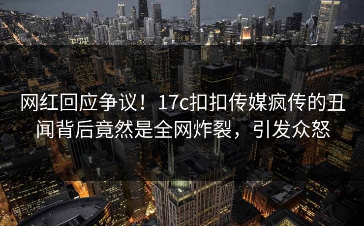 网红回应争议！17c扣扣传媒疯传的丑闻背后竟然是全网炸裂，引发众怒