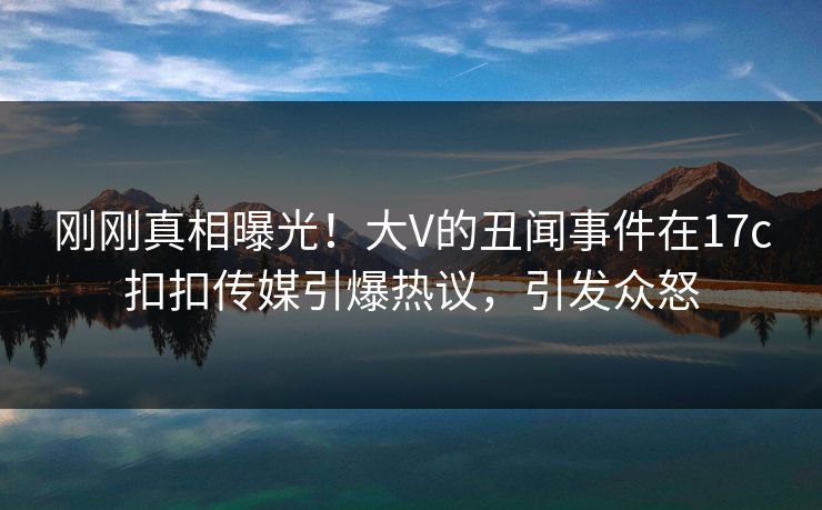 刚刚真相曝光！大V的丑闻事件在17c扣扣传媒引爆热议，引发众怒