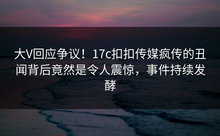 大V回应争议！17c扣扣传媒疯传的丑闻背后竟然是令人震惊，事件持续发酵