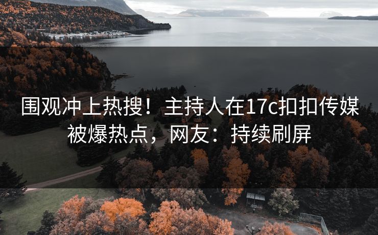 围观冲上热搜！主持人在17c扣扣传媒被爆热点，网友：持续刷屏
