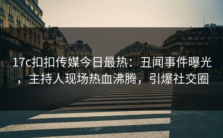 17c扣扣传媒今日最热：丑闻事件曝光，主持人现场热血沸腾，引爆社交圈