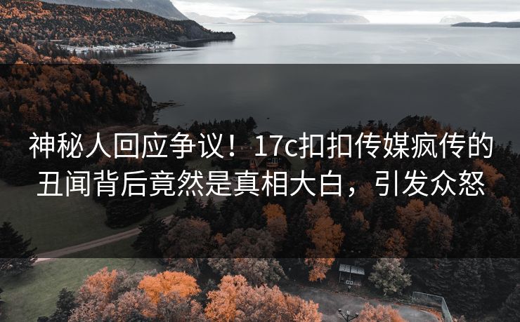 神秘人回应争议！17c扣扣传媒疯传的丑闻背后竟然是真相大白，引发众怒