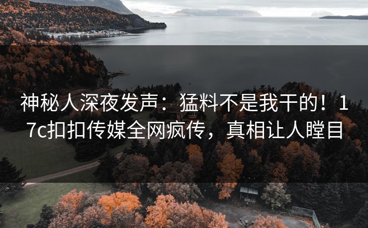 神秘人深夜发声：猛料不是我干的！17c扣扣传媒全网疯传，真相让人瞠目