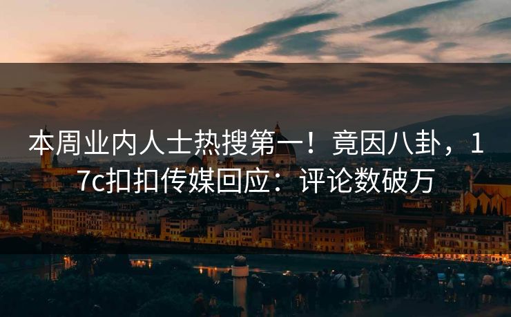 本周业内人士热搜第一！竟因八卦，17c扣扣传媒回应：评论数破万