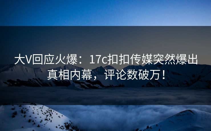 大V回应火爆：17c扣扣传媒突然爆出真相内幕，评论数破万！