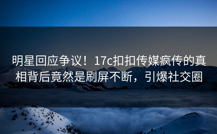 明星回应争议！17c扣扣传媒疯传的真相背后竟然是刷屏不断，引爆社交圈
