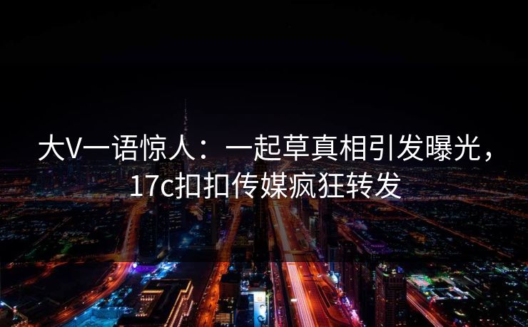 大V一语惊人：一起草真相引发曝光，17c扣扣传媒疯狂转发